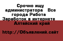 Срочно ищу администратора - Все города Работа » Заработок в интернете   . Алтайский край